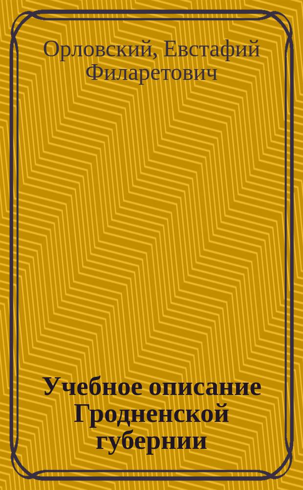Учебное описание Гродненской губернии : (Для учащихся в Гроднен. гимназиях) : Сост. на основании печ. материалов Е.Ф. Орловский