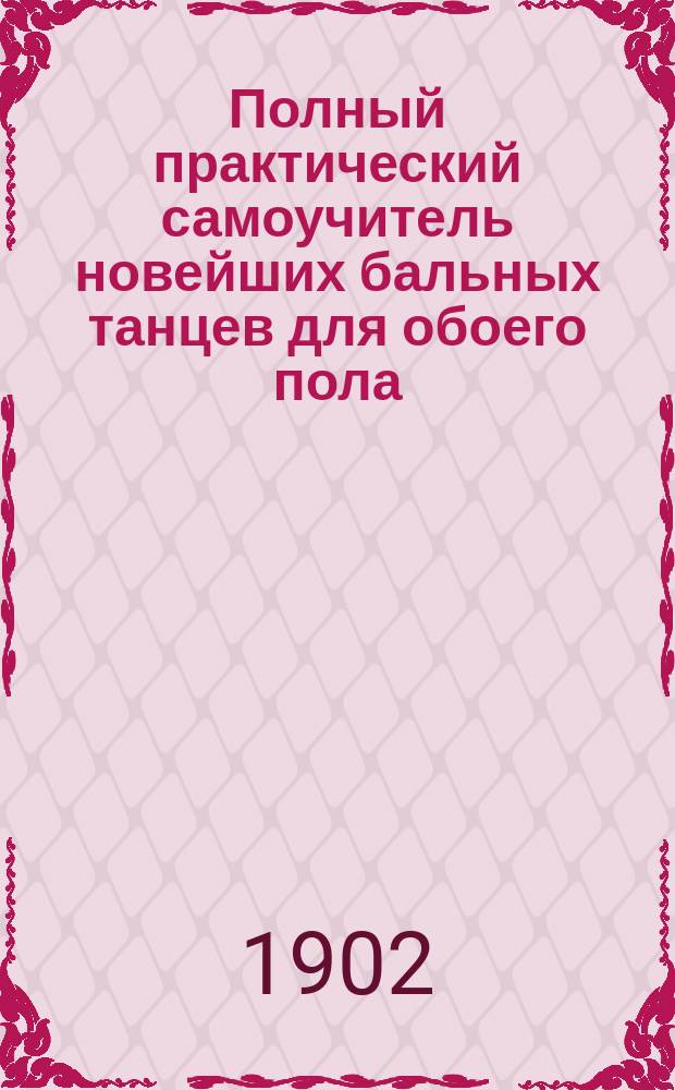 Полный практический самоучитель новейших бальных танцев для обоего пола : С подроб. объясн., по которому всякий может легко выучиться без помощи учителя, а также и полное объяснение дирижирования танцев..