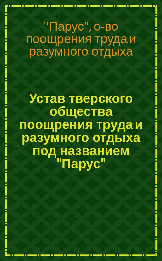 Устав тверского общества поощрения труда и разумного отдыха под названием "Парус": Утв. 28 сент. 1895 г.; Правила для пользования книгами в Библиотеке тверского общества поощрения труда и разумного отдыха под названием "Парус": Утв. 27 авг. 1897 г.