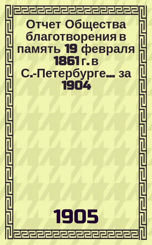 Отчет Общества благотворения в память 19 февраля 1861 г. в С.-Петербурге... ... за 1904 (4-й отчетный) год