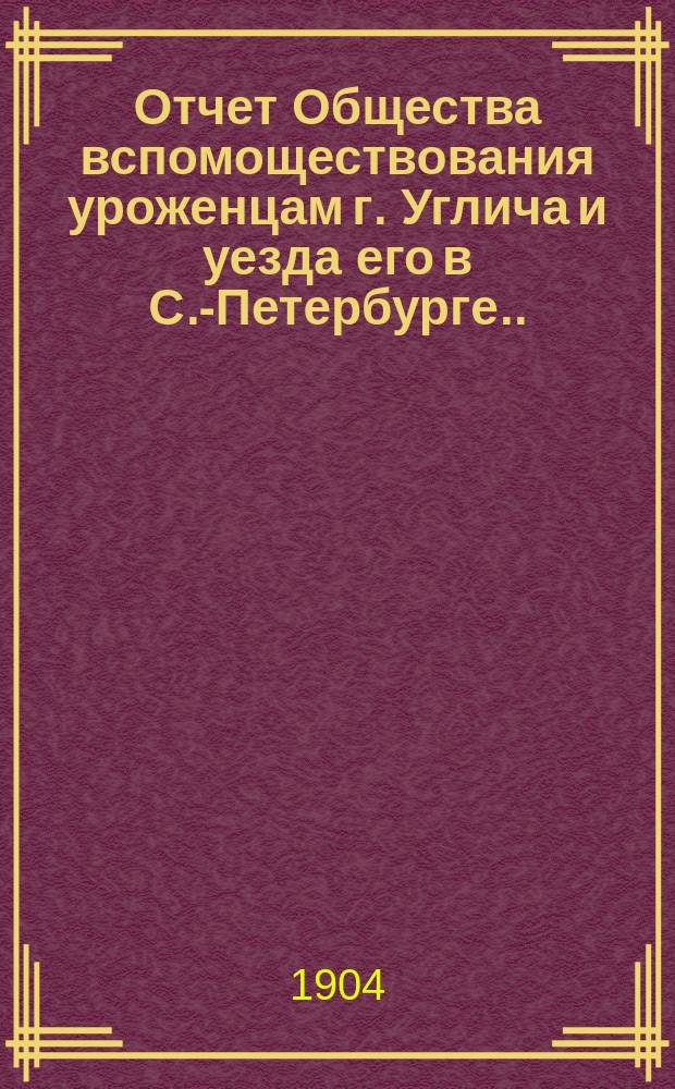 Отчет Общества вспомоществования уроженцам г. Углича и уезда его в С.-Петербурге... ... за время с 3 июня 1903 г. по 3 июня 1904 г.