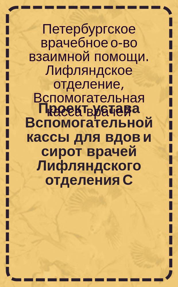 Проект устава Вспомогательной кассы для вдов и сирот врачей Лифляндского отделения С.-Петербургского врачебного общества взаимной помощи