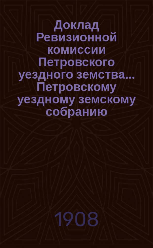 Доклад Ревизионной комиссии Петровского уездного земства ... [Петровскому уездному земскому собранию] ... экстренному 5-го марта 1908 года и 43-му очередному сессии 1908 года