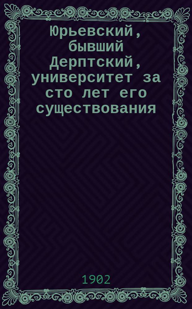 Юрьевский, бывший Дерптский, университет за сто лет его существования (1802-1902) : Историч. очерк Е.В. Петухова, орд. проф. Юрьевск. ун-та. Т. 1-. Т. 1 : Первый и второй периоды (1802-1865)