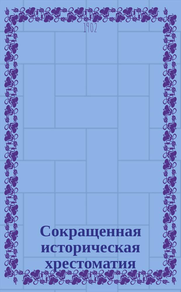Сокращенная историческая хрестоматия : Пособие при изуч. рус. словесности для учеников ст. классов средне-учеб. заведений
