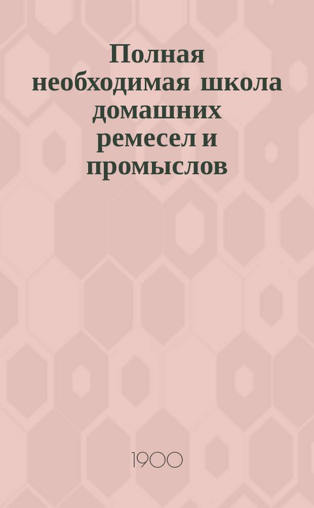 Полная необходимая школа домашних ремесел и промыслов : Практ. попул. руководство к полнейшему изуч. и пр-ву без постороннего указания ремесел, промыслов и рукоделий... : Полное и основат. изуч. более 150 ремесел, промыслов и рукоделий : Сост. кружком специалистов по послед. новейшим иностр. и рус. источникам, под общ. ред. П.Ф. Симоненко