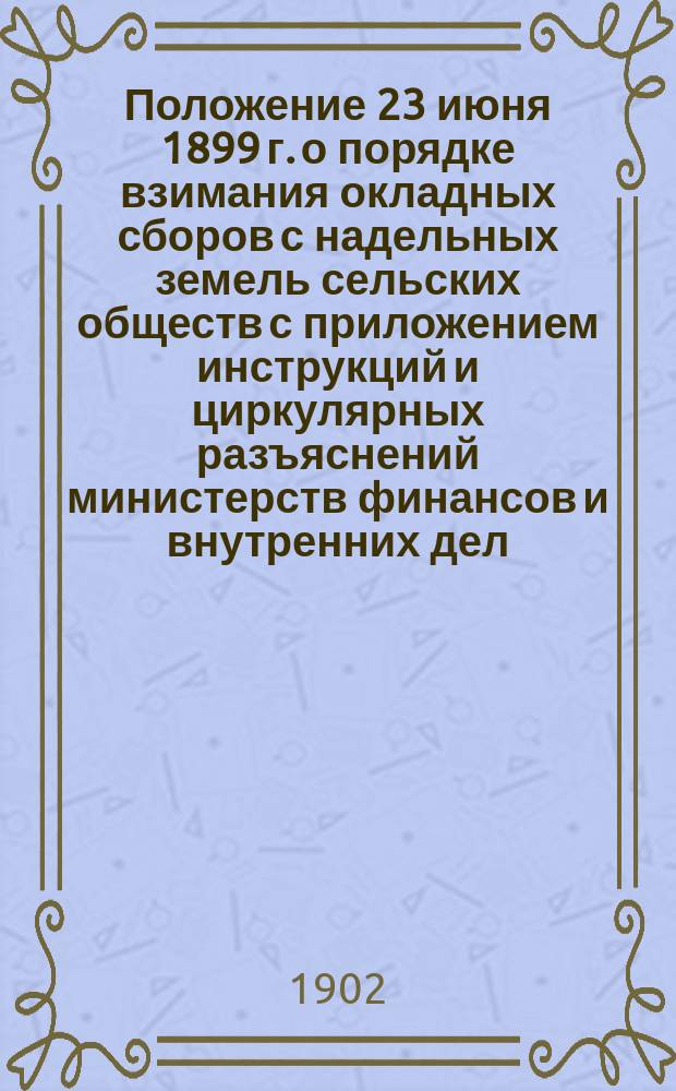 Положение 23 июня 1899 г. о порядке взимания окладных сборов с надельных земель сельских обществ с приложением инструкций и циркулярных разъяснений министерств финансов и внутренних дел