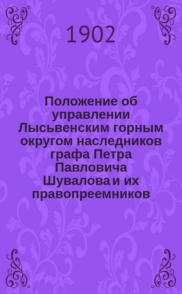 Положение об управлении Лысьвенским горным округом наследников графа Петра Павловича Шувалова и их правопреемников : Утв. 27/XII 1901 г.