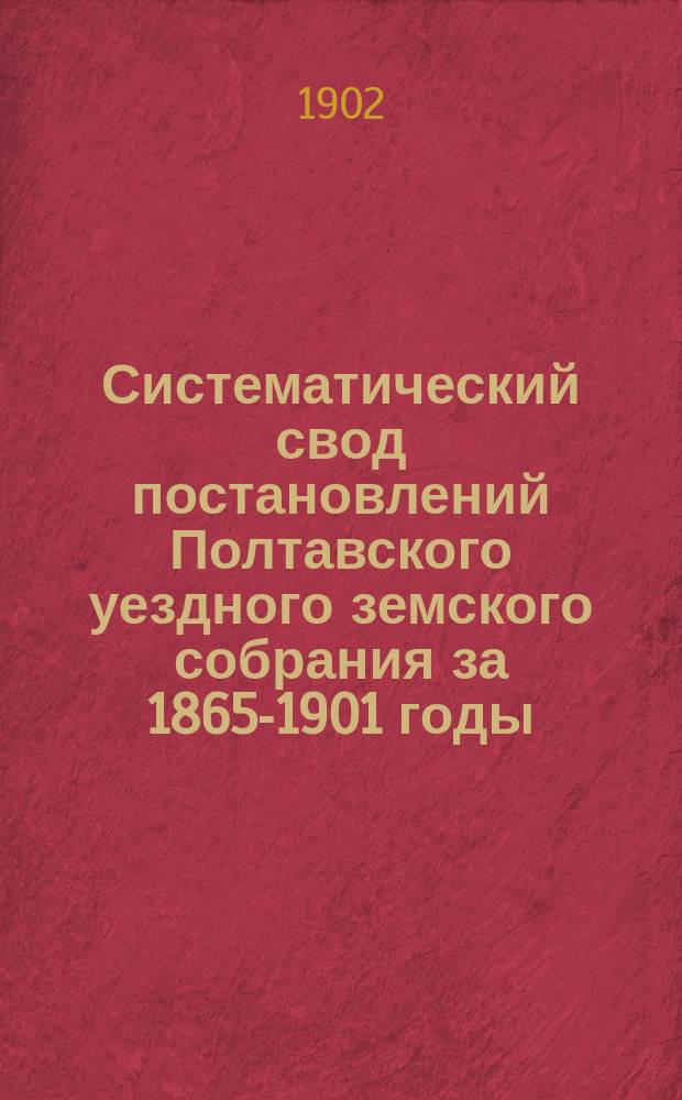 Систематический свод постановлений Полтавского уездного земского собрания за 1865-1901 годы : Т. 1-2