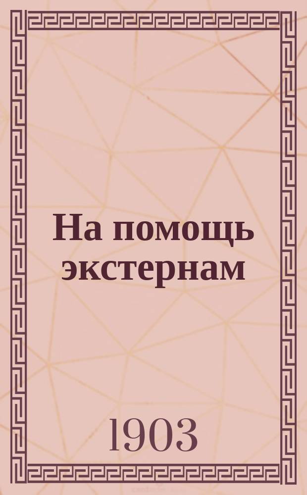 На помощь экстернам : Полезные советы и указания лицам, готовящимся или желающим готовиться к окончательному испытанию при гимназиях и реальных училищах