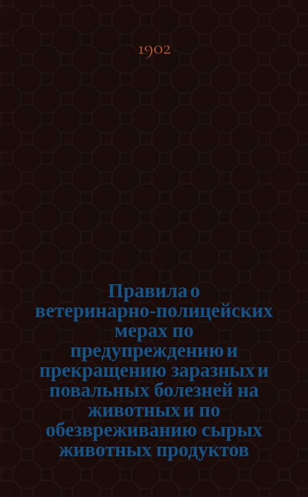 Правила о ветеринарно-полицейских мерах по предупреждению и прекращению заразных и повальных болезней на животных и по обезвреживанию сырых животных продуктов : Утв. 12 июня 1902 г.