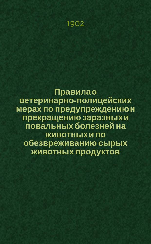 Правила о ветеринарно-полицейских мерах по предупреждению и прекращению заразных и повальных болезней на животных и по обезвреживанию сырых животных продуктов : Утв. 12 июня 1902 г.
