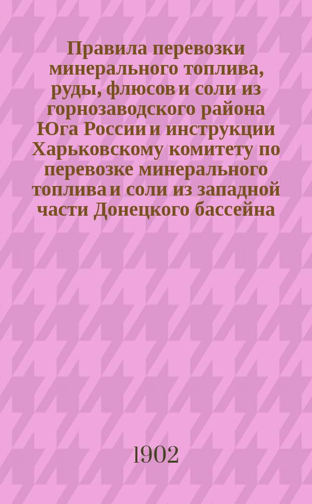 Правила перевозки минерального топлива, руды, флюсов и соли из горнозаводского района Юга России и инструкции Харьковскому комитету по перевозке минерального топлива и соли из западной части Донецкого бассейна : Утв. 10 февр. 1900 г.