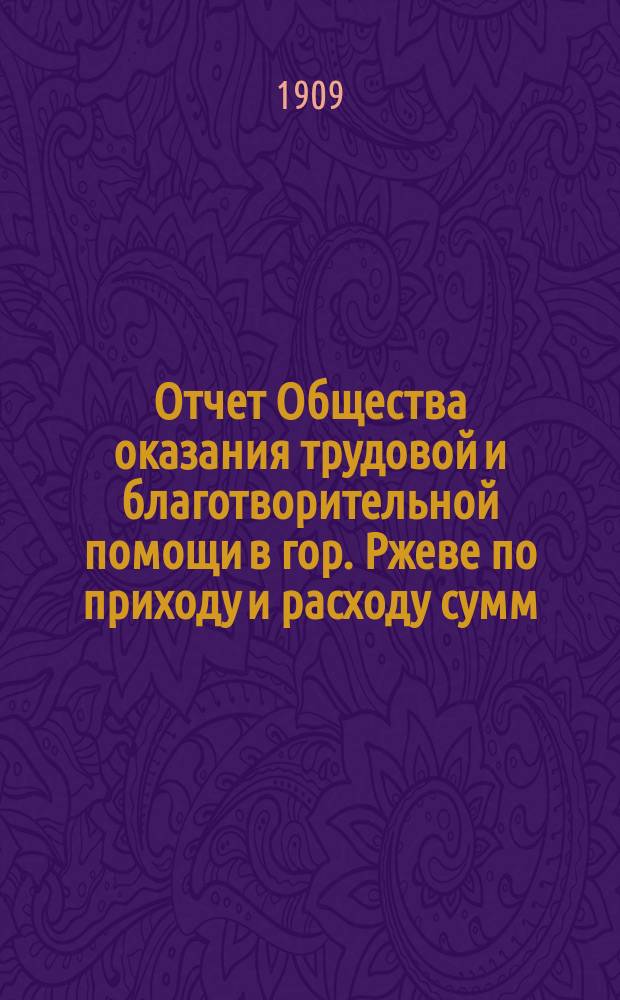 Отчет Общества оказания трудовой и благотворительной помощи в гор. Ржеве по приходу и расходу сумм ... ... за 1908 год