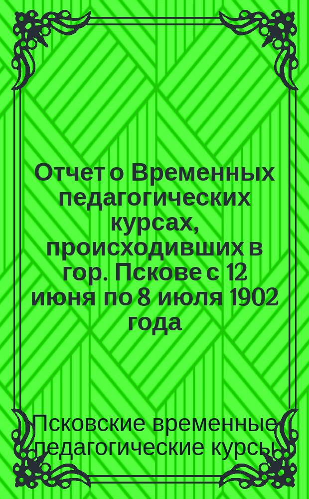 Отчет о Временных педагогических курсах, происходивших в гор. Пскове с 12 июня по 8 июля 1902 года, для учителей и учительниц земских школ Порховского, Островского, Великолуцкого, Холмского и Торопецкого уездов