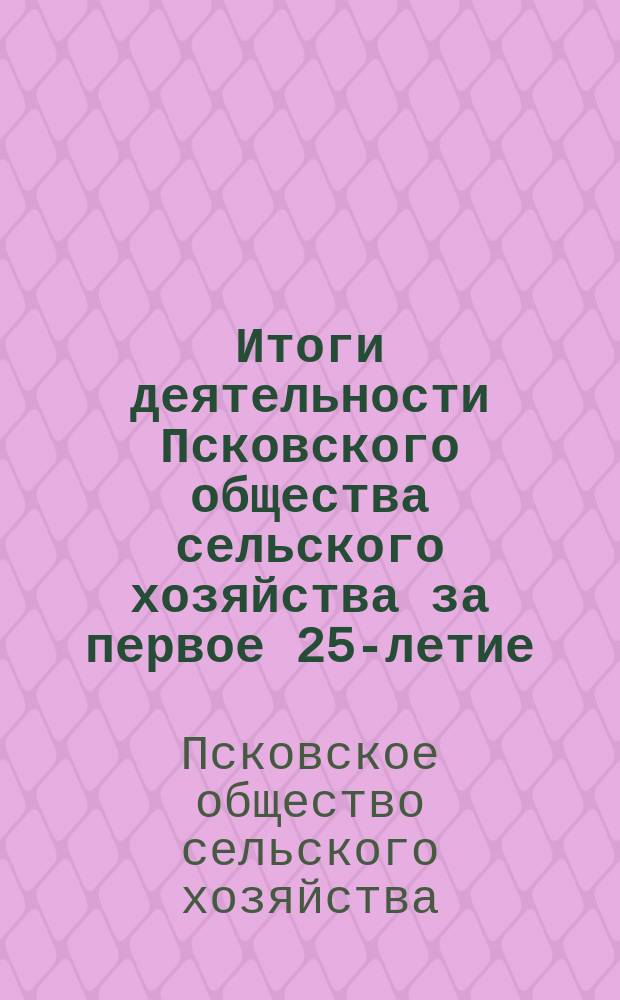 Итоги деятельности Псковского общества сельского хозяйства за первое 25-летие (1876-1901) его существования