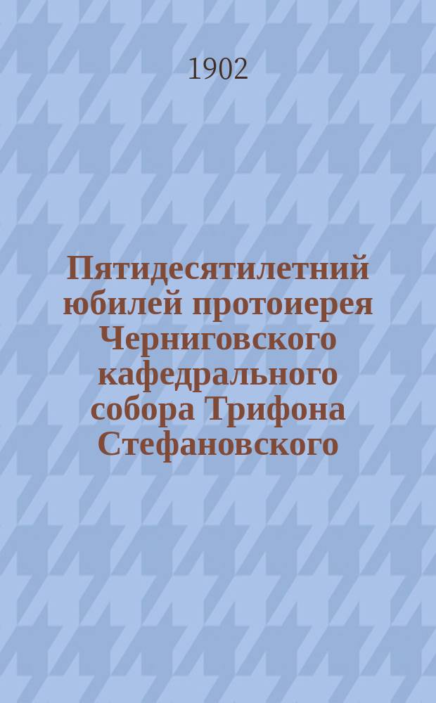 Пятидесятилетний юбилей протоиерея Черниговского кафедрального собора Трифона Стефановского, с приложением портрета и адресов, поднесенных юбиляру 2 генваря 1902 года