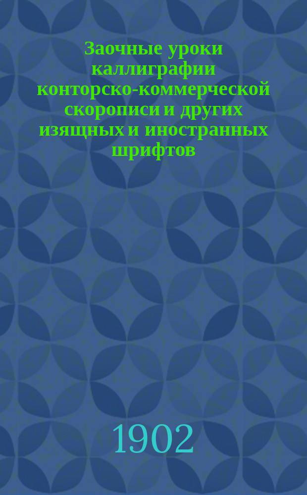 Заочные уроки каллиграфии конторско-коммерческой скорописи и других изящных и иностранных шрифтов: ленточный (ronde), готический, латинский и немецкий : В 5 курсах... : С полн. усоверш. руковод. со многими рис. и образцами в тексте : Для преподавателей и самообучающихся