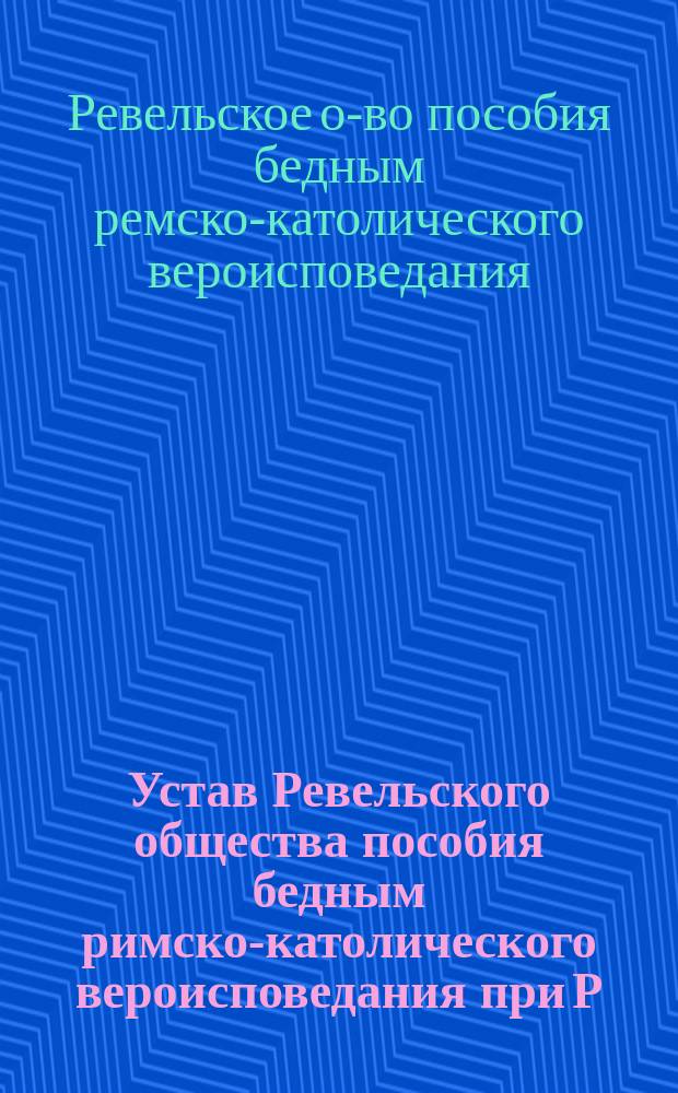 Устав Ревельского общества пособия бедным римско-католического вероисповедания при Р. К. Приходской Церкви в г. Ревеле : Утв. 29 мая 1902 г.