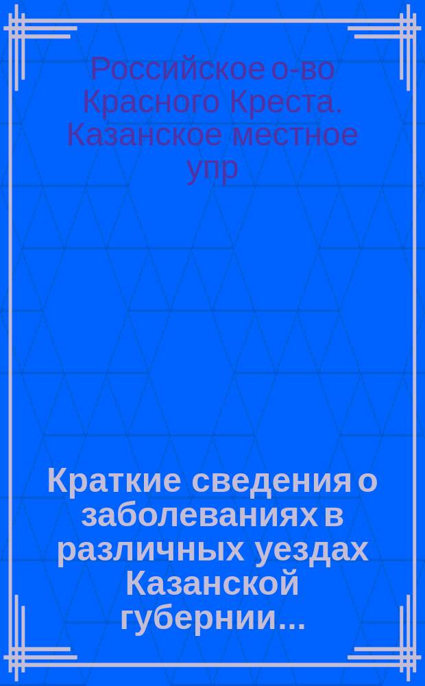 Краткие сведения о заболеваниях в различных уездах Казанской губернии ... : По материалам Мед. комис. местного упр. Рос. о-ва Красного креста