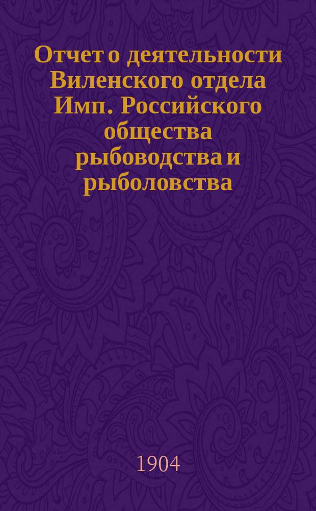 Отчет о деятельности Виленского отдела Имп. Российского общества рыбоводства и рыболовства... за 1903 год