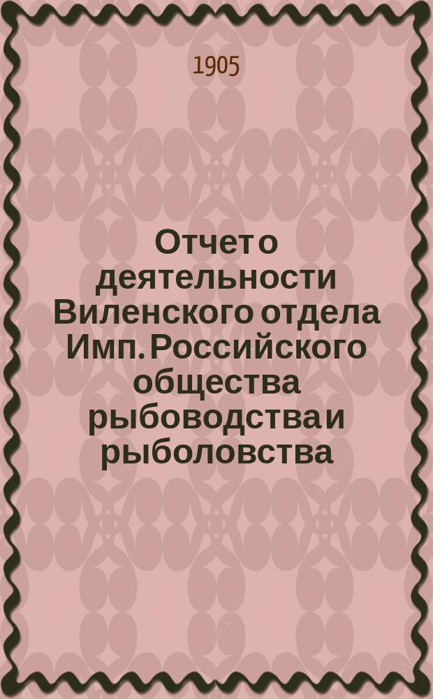 Отчет о деятельности Виленского отдела Имп. Российского общества рыбоводства и рыболовства... за 1904 год