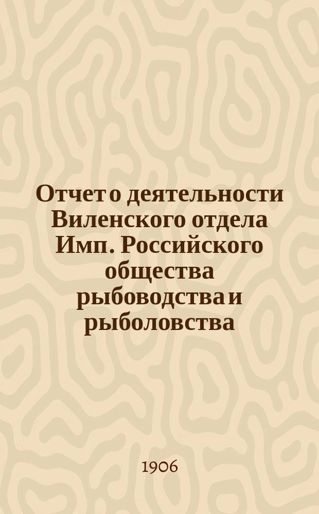 Отчет о деятельности Виленского отдела Имп. Российского общества рыбоводства и рыболовства... за 1905 год
