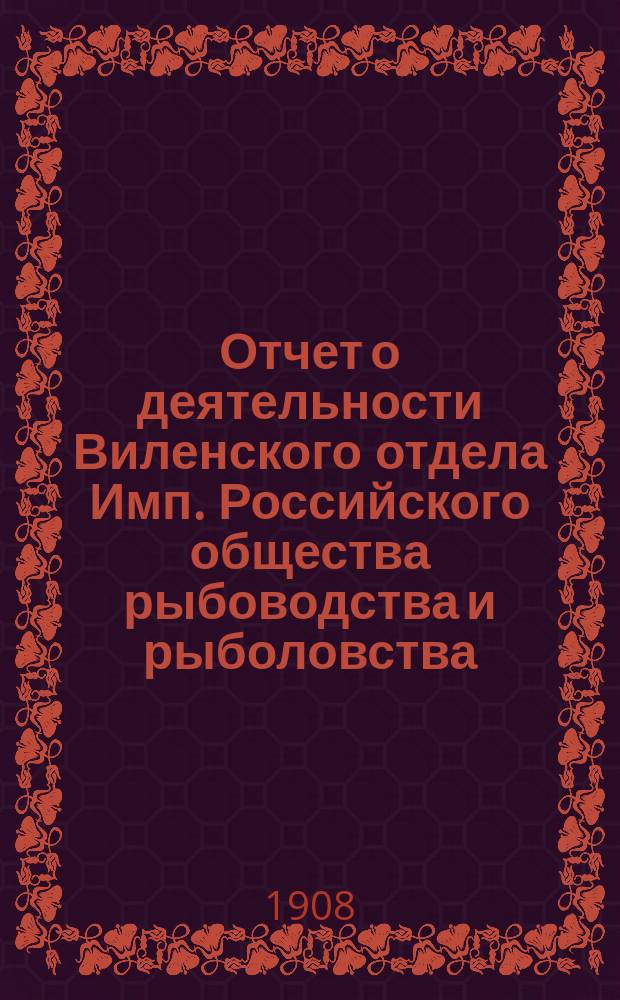 Отчет о деятельности Виленского отдела Имп. Российского общества рыбоводства и рыболовства... за 1907 год