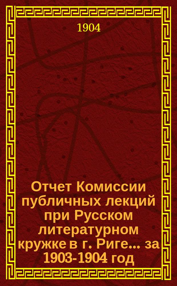 Отчет Комиссии публичных лекций при Русском литературном кружке в г. Риге... за 1903-1904 год