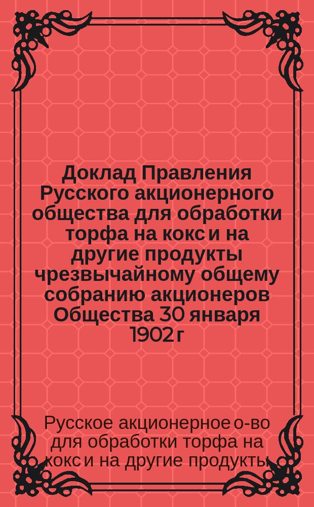 Доклад Правления Русского акционерного общества для обработки торфа на кокс и на другие продукты чрезвычайному общему собранию акционеров Общества 30 января 1902 г.