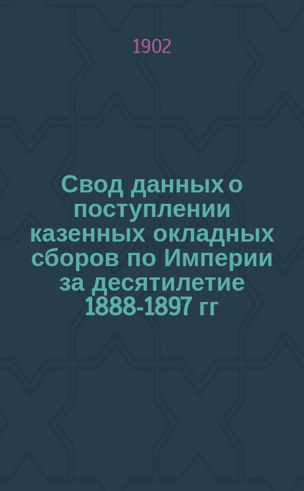 Свод данных о поступлении казенных окладных сборов по Империи за десятилетие 1888-1897 гг. : Разраб. в Стат. отд-нии