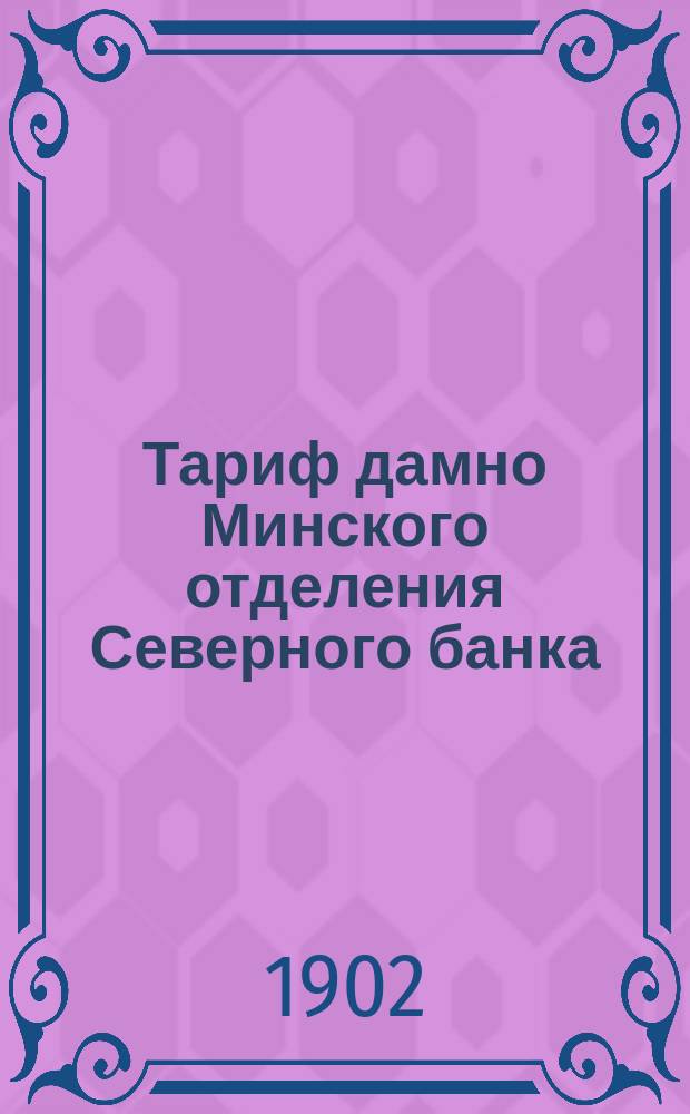 Тариф дамно Минского отделения Северного банка : Действителен с 1 мая 1902 г., впредь до изм