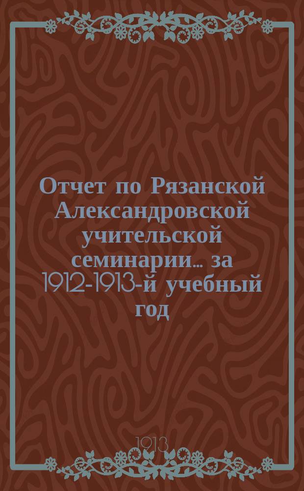 Отчет по Рязанской Александровской учительской семинарии... за 1912-1913-й учебный год