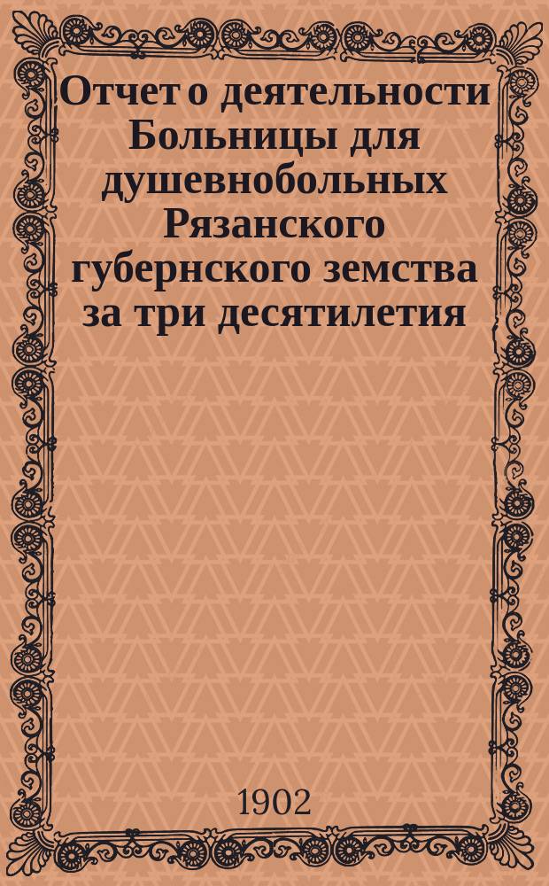 Отчет о деятельности Больницы для душевнобольных Рязанского губернского земства за три десятилетия, с 1869 г. по 1899 г., с кратким историческим перечнем постановлений очередных губернских земских собраний по призрению душевнобольных