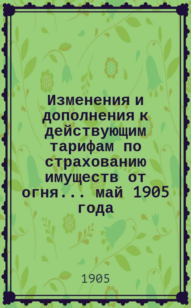 Изменения и дополнения к действующим тарифам по страхованию имуществ от огня... ... май 1905 года