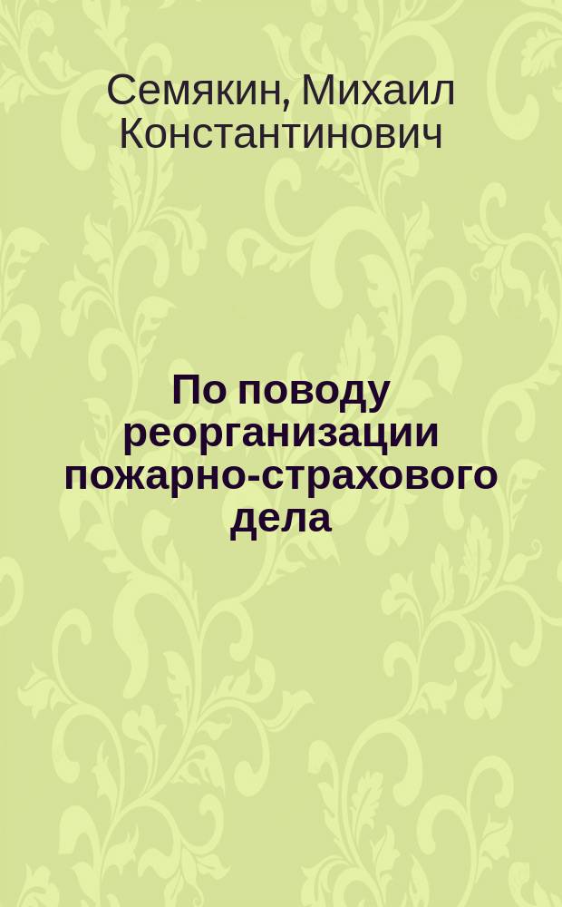 По поводу реорганизации пожарно-страхового дела : Доклад могилев. генерал-губернатора М.К. Семякина Всерос. пожарному съезду в Москве 31 марта 1902 г