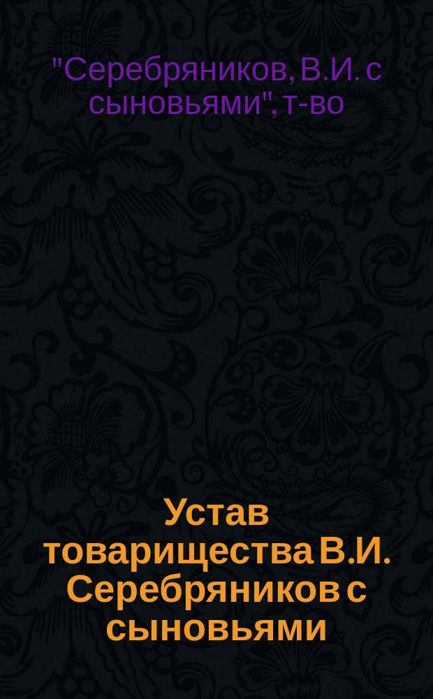 Устав товарищества В.И. Серебряников с сыновьями : Утв. 3 мая 1902 г.
