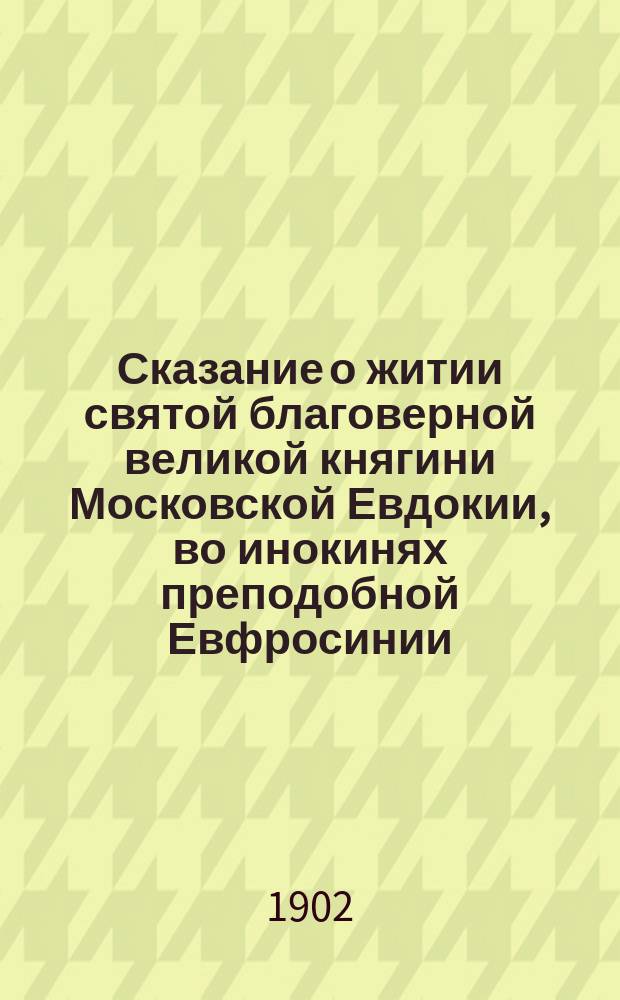 Сказание о житии святой благоверной великой княгини Московской Евдокии, во инокинях преподобной Евфросинии, основательницы Московского Вознесенского девичьего монастыря и слово в день ее памяти 7-го июля : Изд. в пользу обители