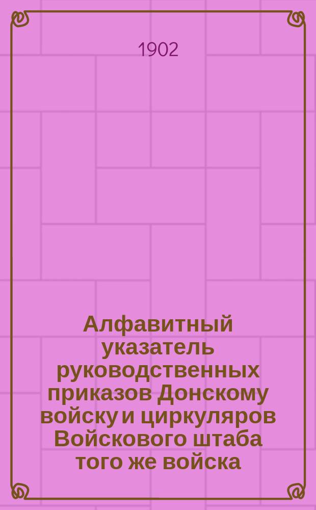Алфавитный указатель руководственных приказов Донскому войску и циркуляров Войскового штаба того же войска : С 1 июля 1875 по 1 янв. 1901 г