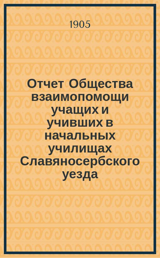 Отчет Общества взаимопомощи учащих и учивших в начальных училищах Славяносербского уезда... за время с 1-го сентября 1903 г. по 1-е сентября 1904 года