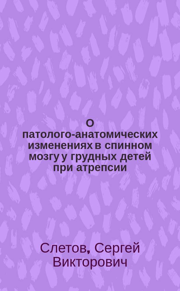 О патолого-анатомических изменениях в спинном мозгу у грудных детей при атрепсии : Дис. на степ. д-ра мед. С.В. Слетова