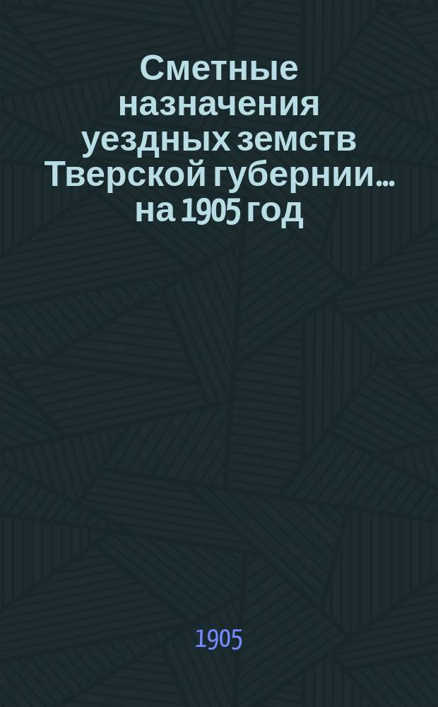 Сметные назначения уездных земств Тверской губернии... на 1905 год