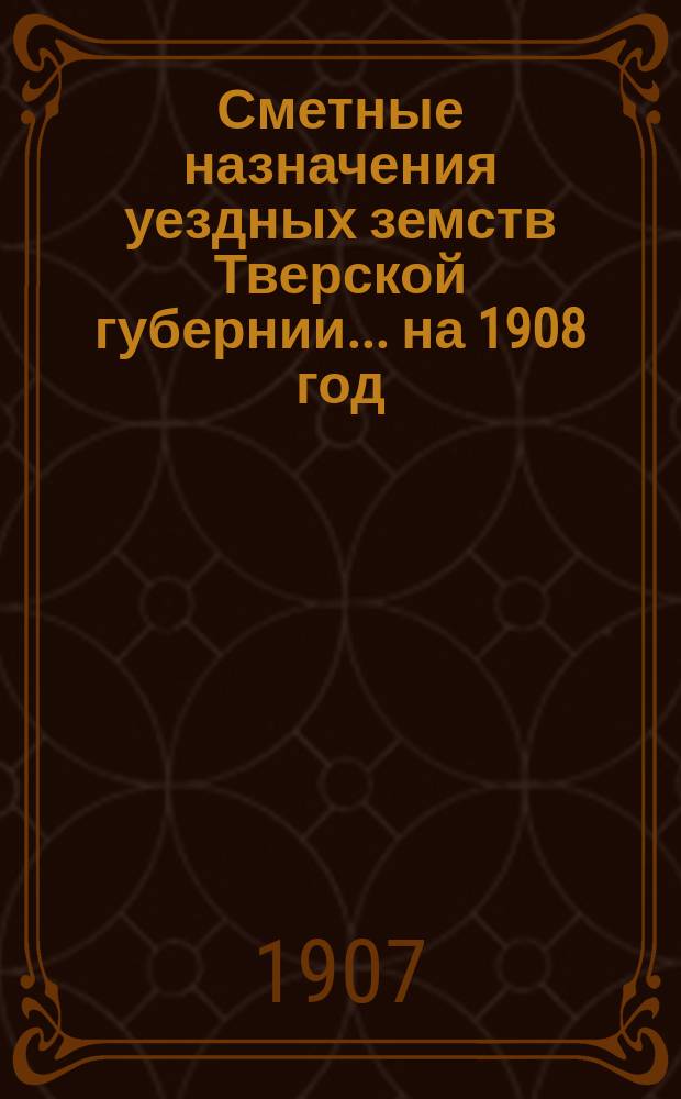 Сметные назначения уездных земств Тверской губернии... на 1908 год
