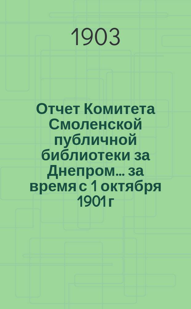 Отчет Комитета Смоленской публичной библиотеки за Днепром... за время с 1 октября 1901 г. и 1 января 1902 г. по 1 октября 1902 г. и 1 января 1903 г.