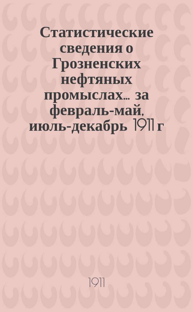 Статистические сведения о Грозненских нефтяных промыслах... ... за февраль-май, июль-декабрь 1911 г.