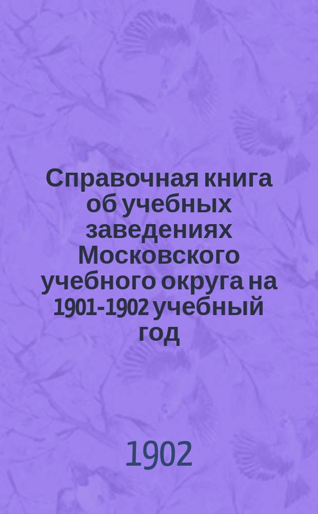 Справочная книга об учебных заведениях Московского учебного округа на 1901-1902 учебный год : Ч. 1. Ч. 1 : [I. Управление учебного округа. II. Высшие учебные заведения. III. Средние мужские учебные заведения. IV. Учительский институт в Москве. V. Учительские семинарии. VI. Пансионы-приюты. VII. Средние женские учебные заведения. VIII. Женская учительская семинария в Москве Тверская женская земская учительская школа П.П. Максимовича. IX. Учебные заведения существующие на основании особых уставов. X. Частные учебные заведения в Москве при церквах иностранных исповеданий. XI. Учебные заведения, содержимые частными лицами в Москве. XII. Императорская Екатерининская больница]