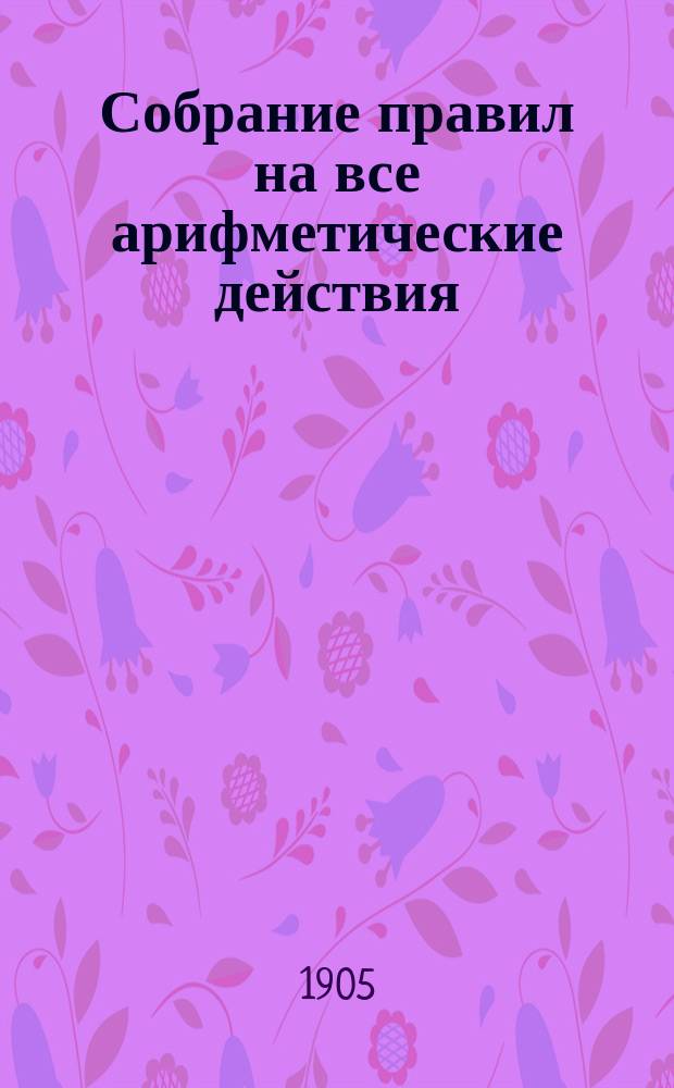 Собрание правил на все арифметические действия : Сост. по Малинину, Геде и др. А. Ступель