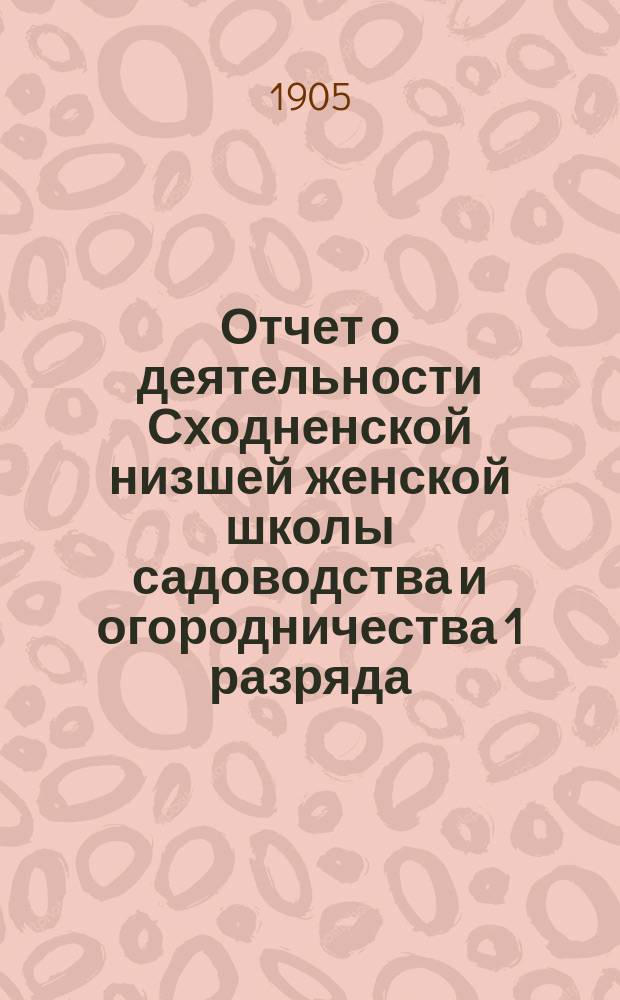Отчет о деятельности Сходненской низшей женской школы садоводства и огородничества 1 разряда... по 1-е января 1905 года