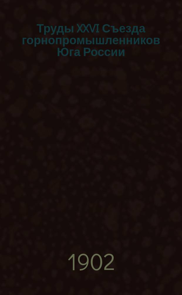 Труды XXVI Съезда горнопромышленников Юга России : Т. 1. Т. 1 : Программа занятий XXVI Съезда ; Список членов Съезда ; Отчет председателя Съезда ; Свод постановлений Съезда ; Протоколы заседаний Съезда ; Доклады, представленные Съезду