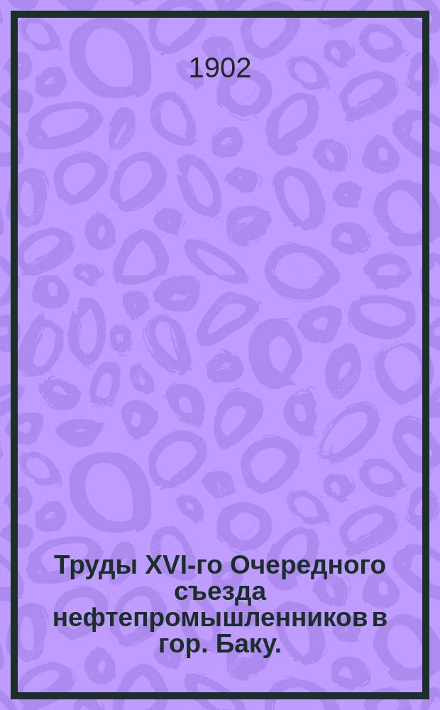 Труды XVI-го Очередного съезда нефтепромышленников в гор. Баку. (С 8 дек. 1901 г. по 9 янв. 1902 г.) : Т. 1-2